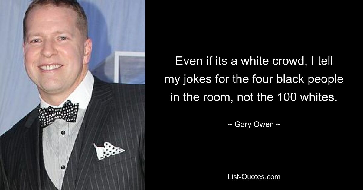 Even if its a white crowd, I tell my jokes for the four black people in the room, not the 100 whites. — © Gary Owen