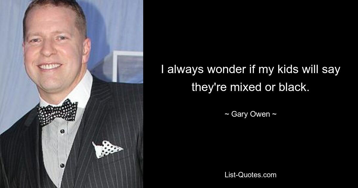 I always wonder if my kids will say they're mixed or black. — © Gary Owen