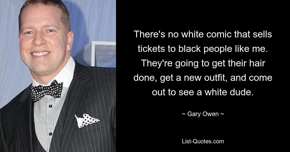 There's no white comic that sells tickets to black people like me. They're going to get their hair done, get a new outfit, and come out to see a white dude. — © Gary Owen