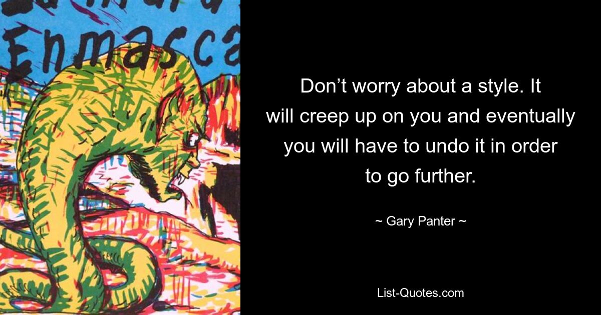 Don’t worry about a style. It will creep up on you and eventually you will have to undo it in order to go further. — © Gary Panter