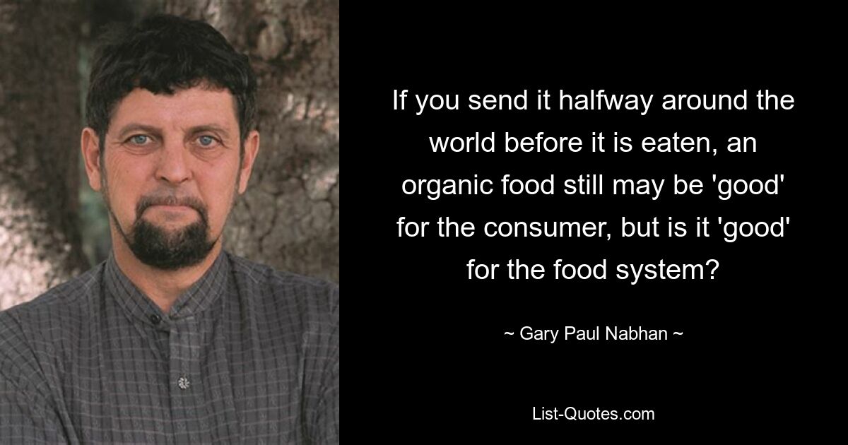 If you send it halfway around the world before it is eaten, an organic food still may be 'good' for the consumer, but is it 'good' for the food system? — © Gary Paul Nabhan