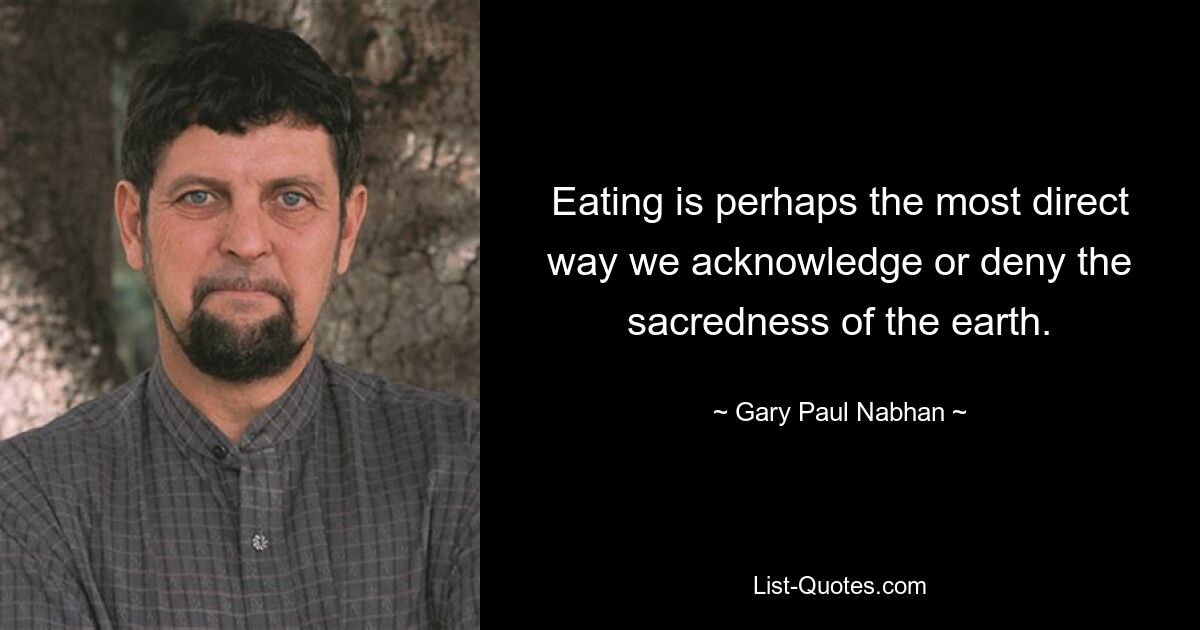 Eating is perhaps the most direct way we acknowledge or deny the sacredness of the earth. — © Gary Paul Nabhan