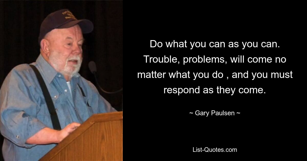 Do what you can as you can. Trouble, problems, will come no matter what you do , and you must respond as they come. — © Gary Paulsen