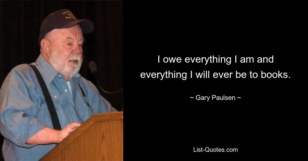 I owe everything I am and everything I will ever be to books. — © Gary Paulsen