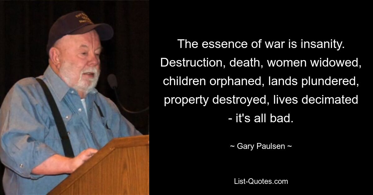 The essence of war is insanity. Destruction, death, women widowed, children orphaned, lands plundered, property destroyed, lives decimated - it's all bad. — © Gary Paulsen