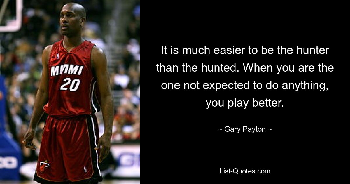 It is much easier to be the hunter than the hunted. When you are the one not expected to do anything, you play better. — © Gary Payton