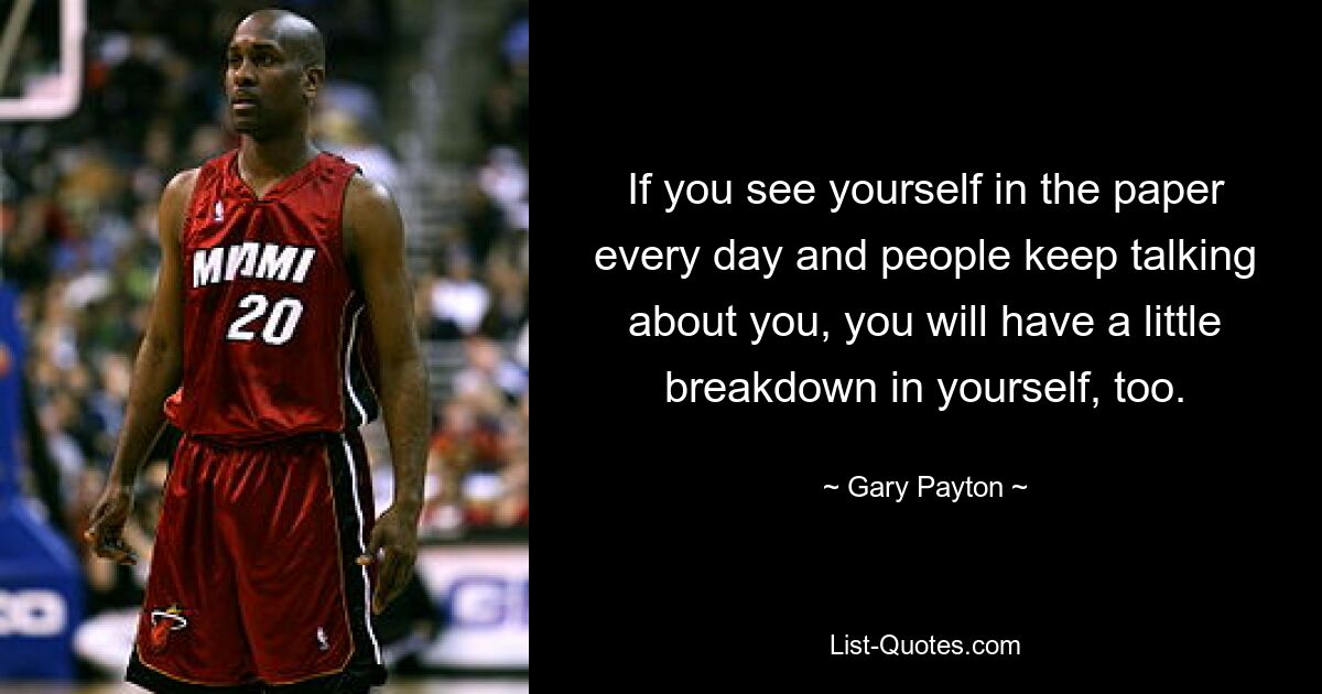 If you see yourself in the paper every day and people keep talking about you, you will have a little breakdown in yourself, too. — © Gary Payton