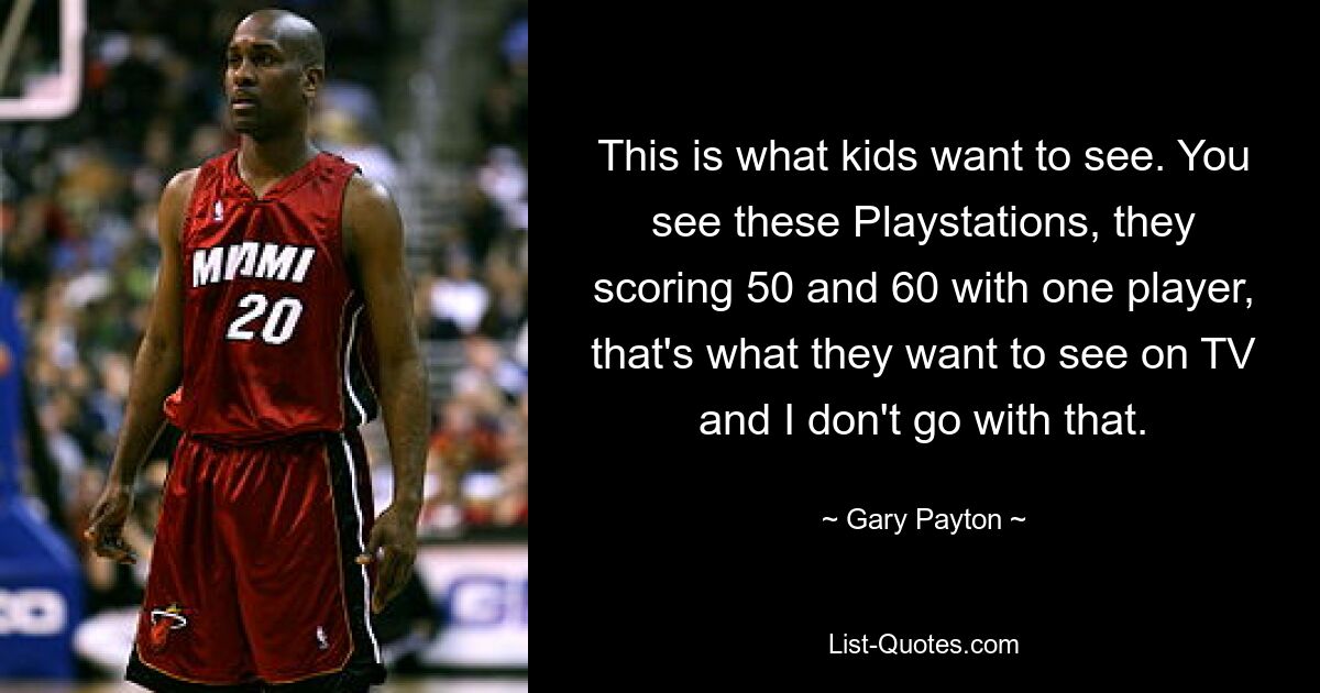 This is what kids want to see. You see these Playstations, they scoring 50 and 60 with one player, that's what they want to see on TV and I don't go with that. — © Gary Payton