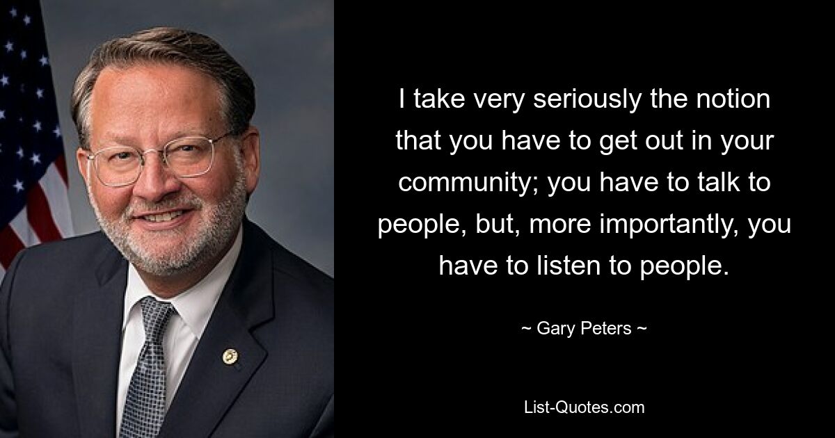 I take very seriously the notion that you have to get out in your community; you have to talk to people, but, more importantly, you have to listen to people. — © Gary Peters