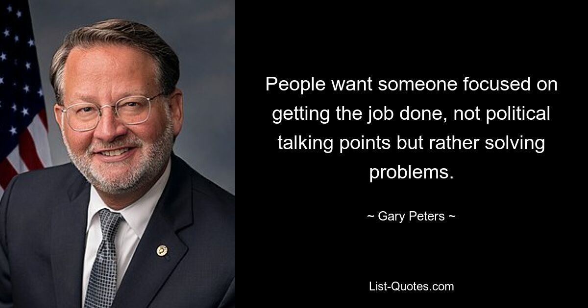 People want someone focused on getting the job done, not political talking points but rather solving problems. — © Gary Peters