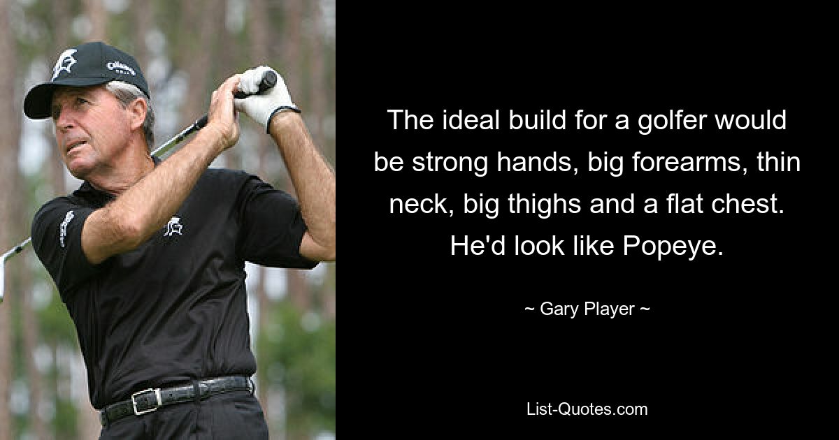 The ideal build for a golfer would be strong hands, big forearms, thin neck, big thighs and a flat chest. He'd look like Popeye. — © Gary Player