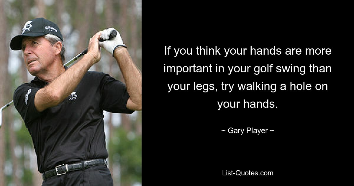 If you think your hands are more important in your golf swing than your legs, try walking a hole on your hands. — © Gary Player