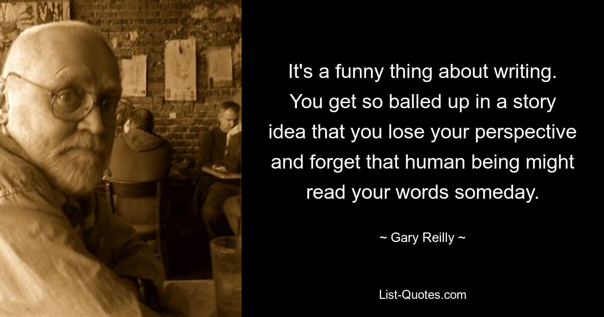 It's a funny thing about writing. You get so balled up in a story idea that you lose your perspective and forget that human being might read your words someday. — © Gary Reilly