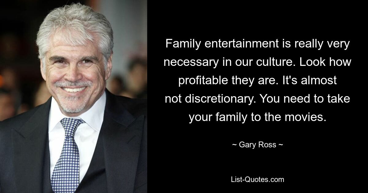 Family entertainment is really very necessary in our culture. Look how profitable they are. It's almost not discretionary. You need to take your family to the movies. — © Gary Ross