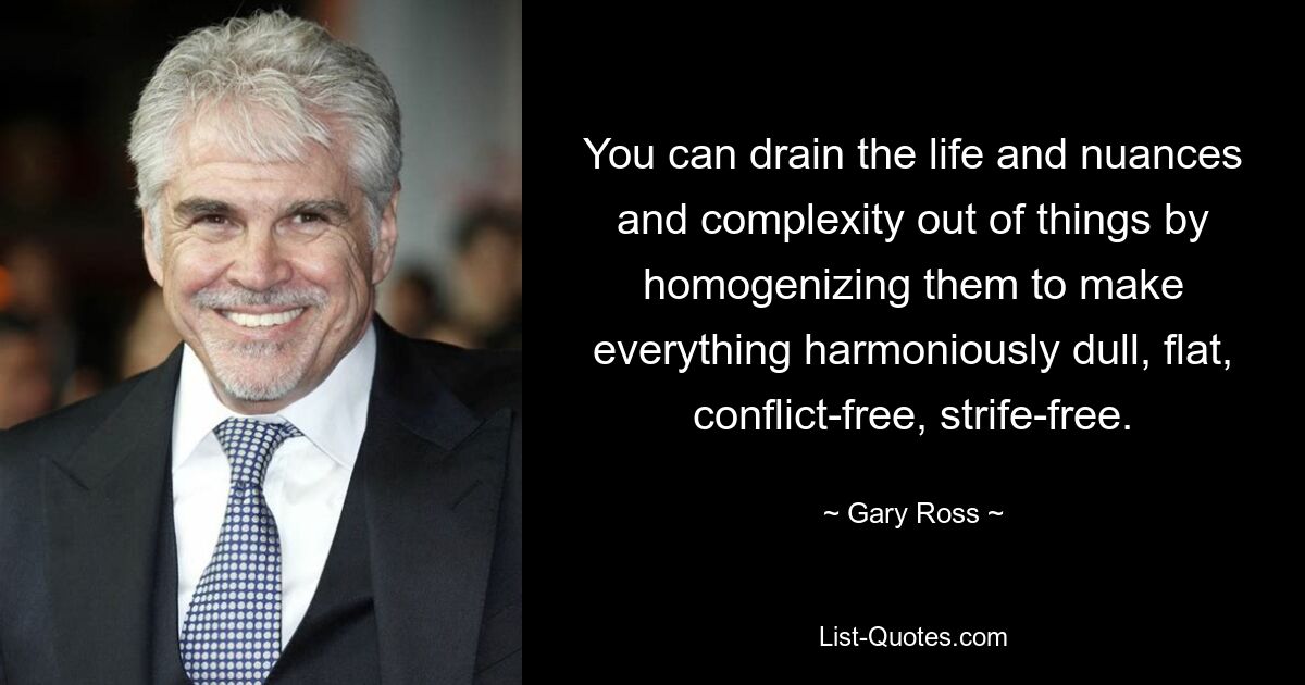 You can drain the life and nuances and complexity out of things by homogenizing them to make everything harmoniously dull, flat, conflict-free, strife-free. — © Gary Ross