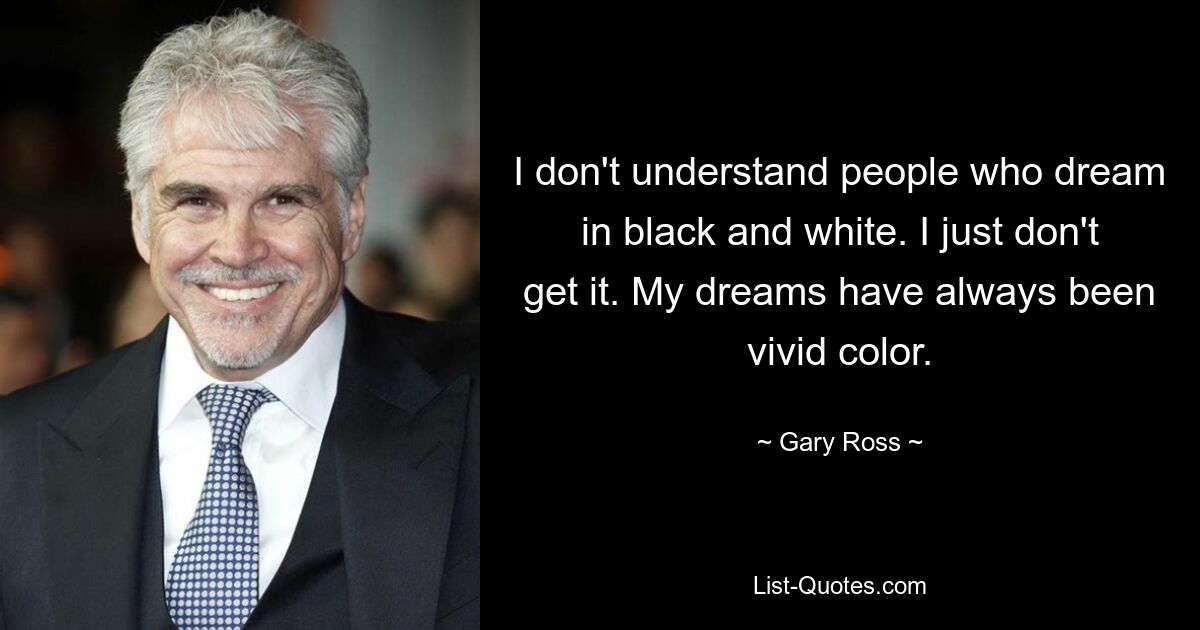 I don't understand people who dream in black and white. I just don't get it. My dreams have always been vivid color. — © Gary Ross