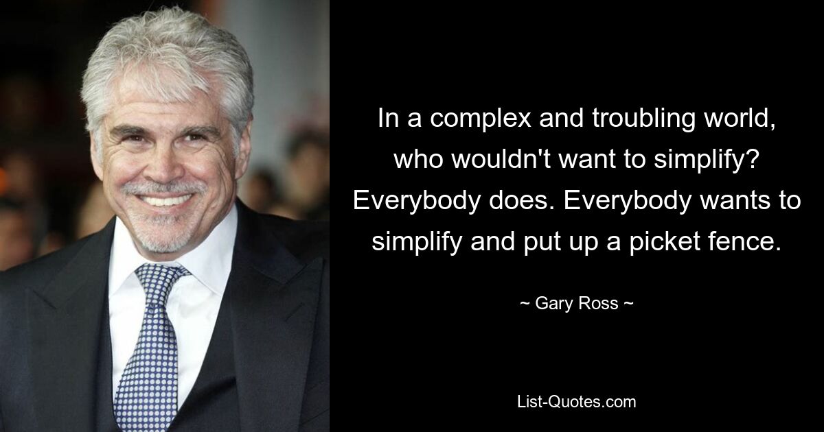 In a complex and troubling world, who wouldn't want to simplify? Everybody does. Everybody wants to simplify and put up a picket fence. — © Gary Ross