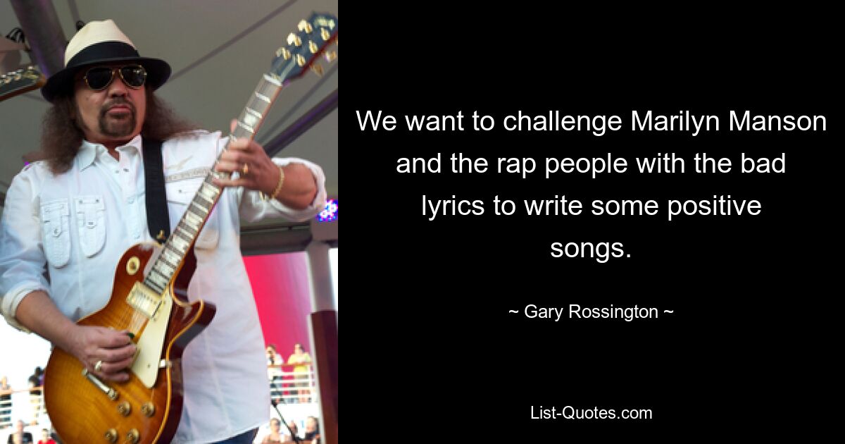 We want to challenge Marilyn Manson and the rap people with the bad lyrics to write some positive songs. — © Gary Rossington