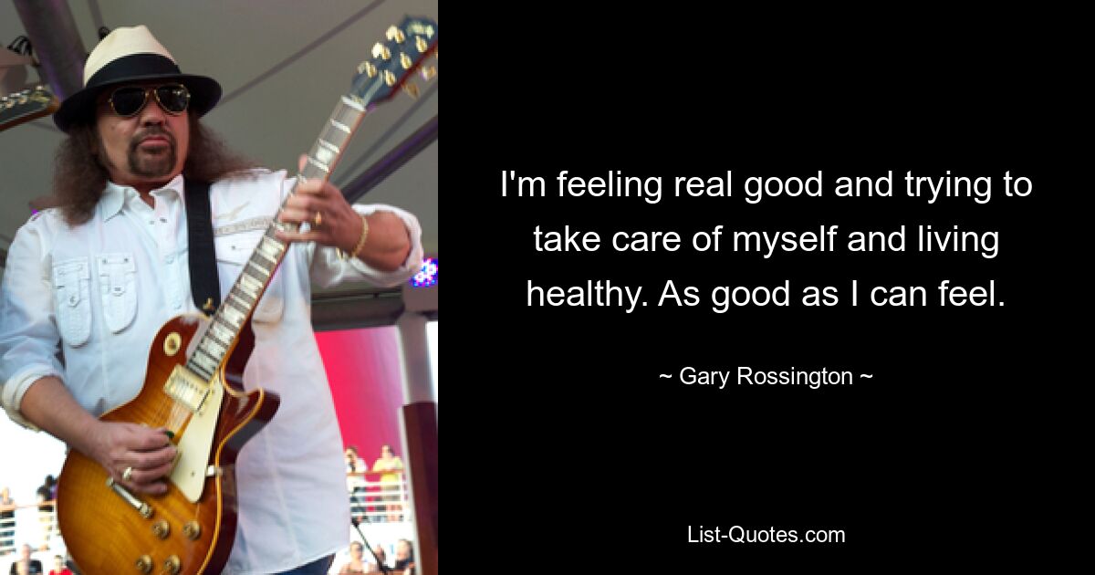 I'm feeling real good and trying to take care of myself and living healthy. As good as I can feel. — © Gary Rossington