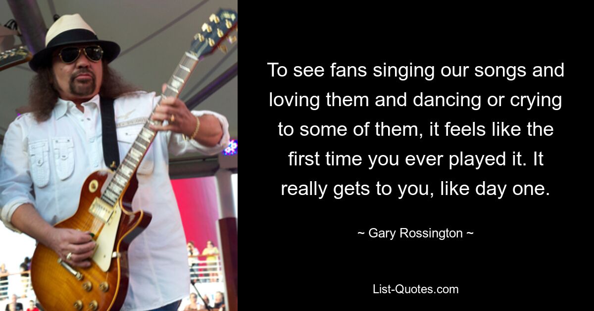 To see fans singing our songs and loving them and dancing or crying to some of them, it feels like the first time you ever played it. It really gets to you, like day one. — © Gary Rossington