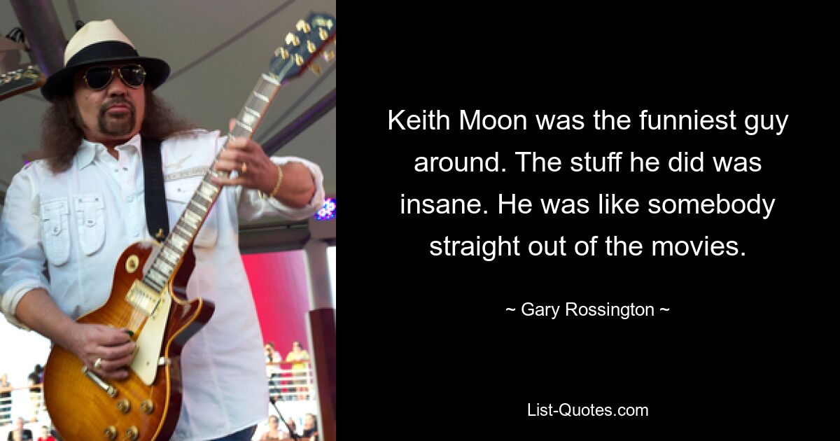 Keith Moon was the funniest guy around. The stuff he did was insane. He was like somebody straight out of the movies. — © Gary Rossington