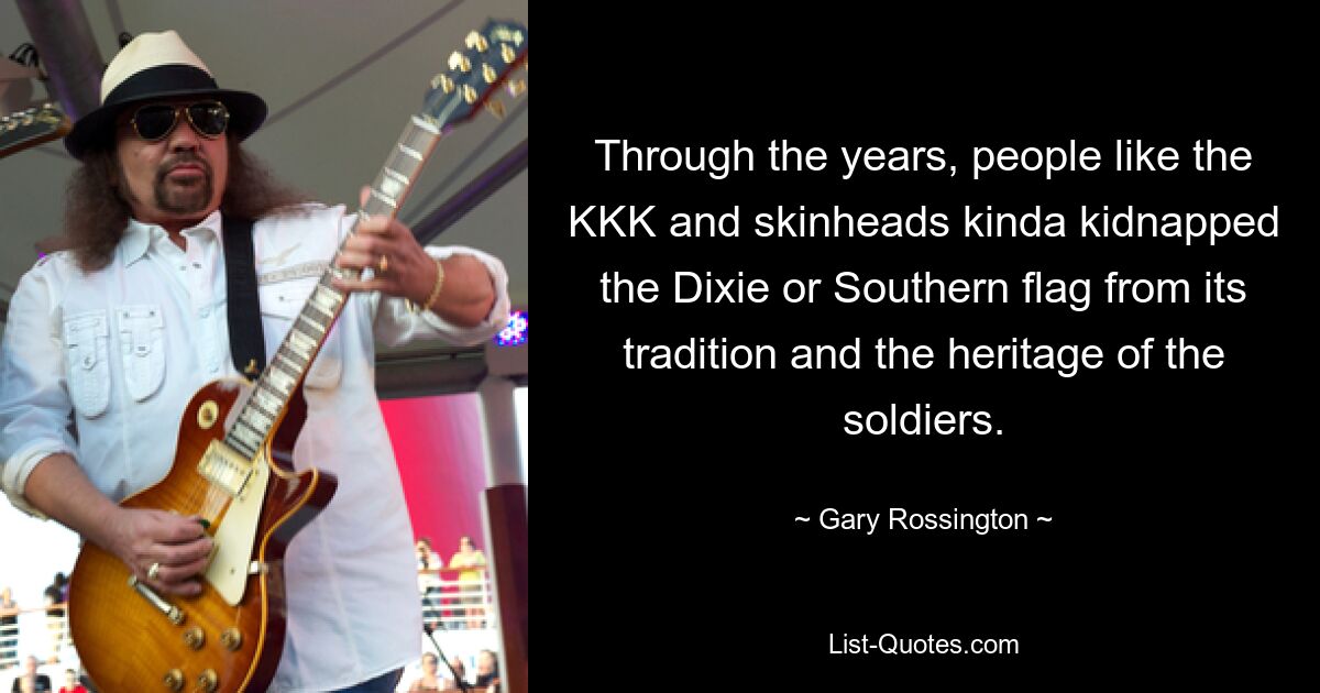 Through the years, people like the KKK and skinheads kinda kidnapped the Dixie or Southern flag from its tradition and the heritage of the soldiers. — © Gary Rossington