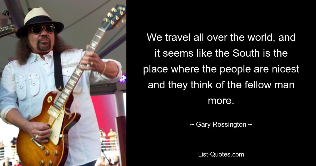 We travel all over the world, and it seems like the South is the place where the people are nicest and they think of the fellow man more. — © Gary Rossington