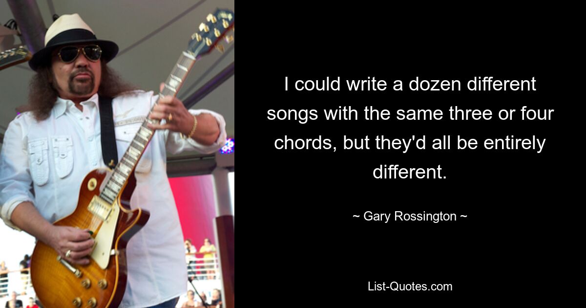 I could write a dozen different songs with the same three or four chords, but they'd all be entirely different. — © Gary Rossington