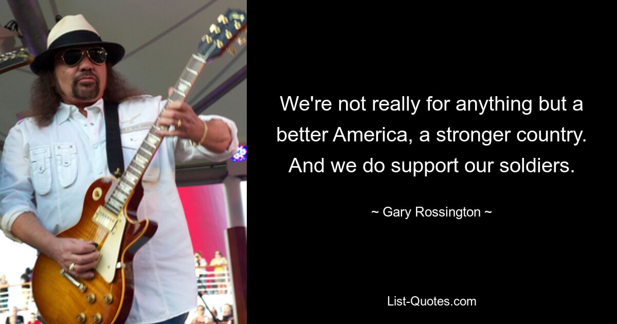 We're not really for anything but a better America, a stronger country. And we do support our soldiers. — © Gary Rossington