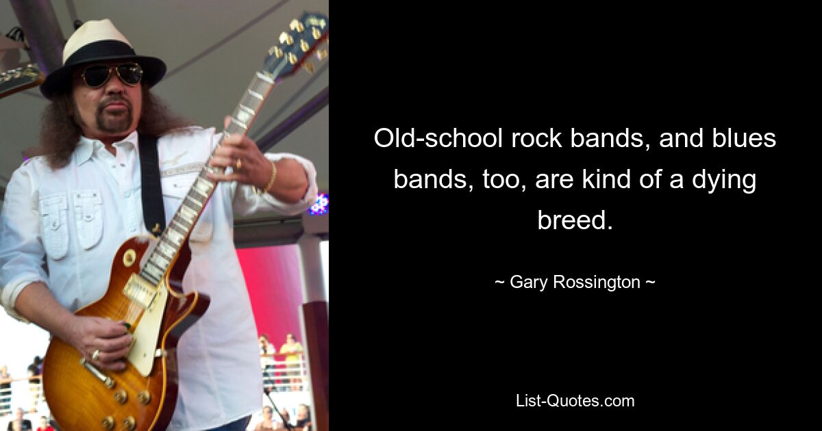 Old-school rock bands, and blues bands, too, are kind of a dying breed. — © Gary Rossington