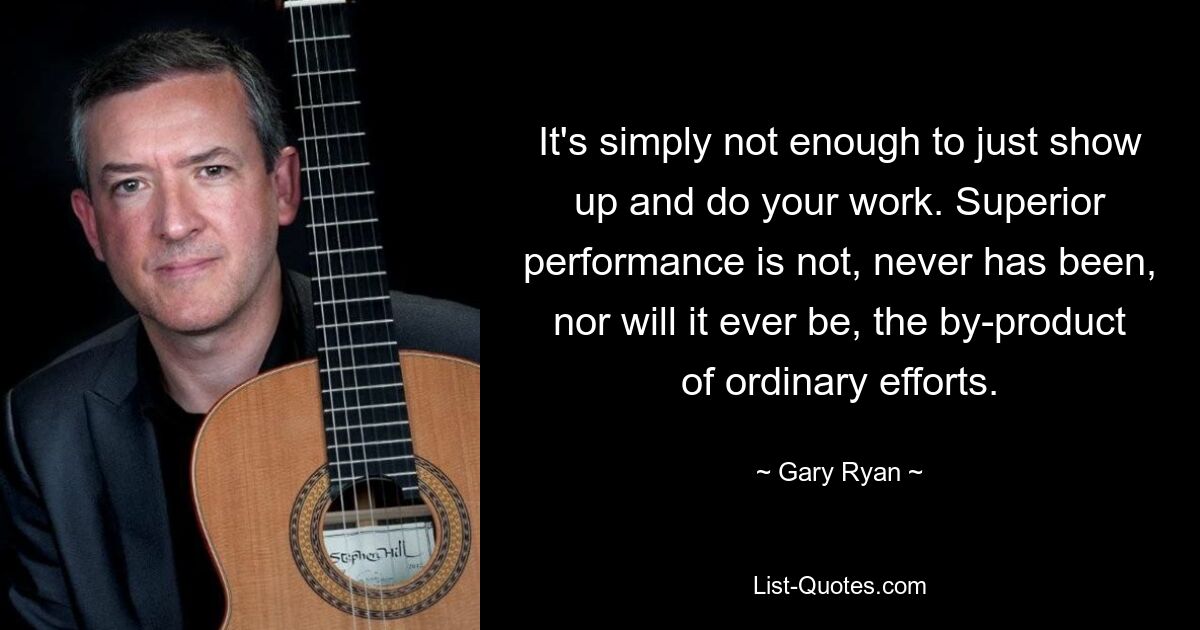 It's simply not enough to just show up and do your work. Superior performance is not, never has been, nor will it ever be, the by-product of ordinary efforts. — © Gary Ryan