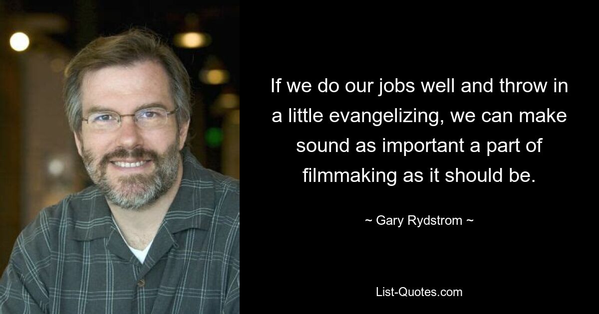 If we do our jobs well and throw in a little evangelizing, we can make sound as important a part of filmmaking as it should be. — © Gary Rydstrom