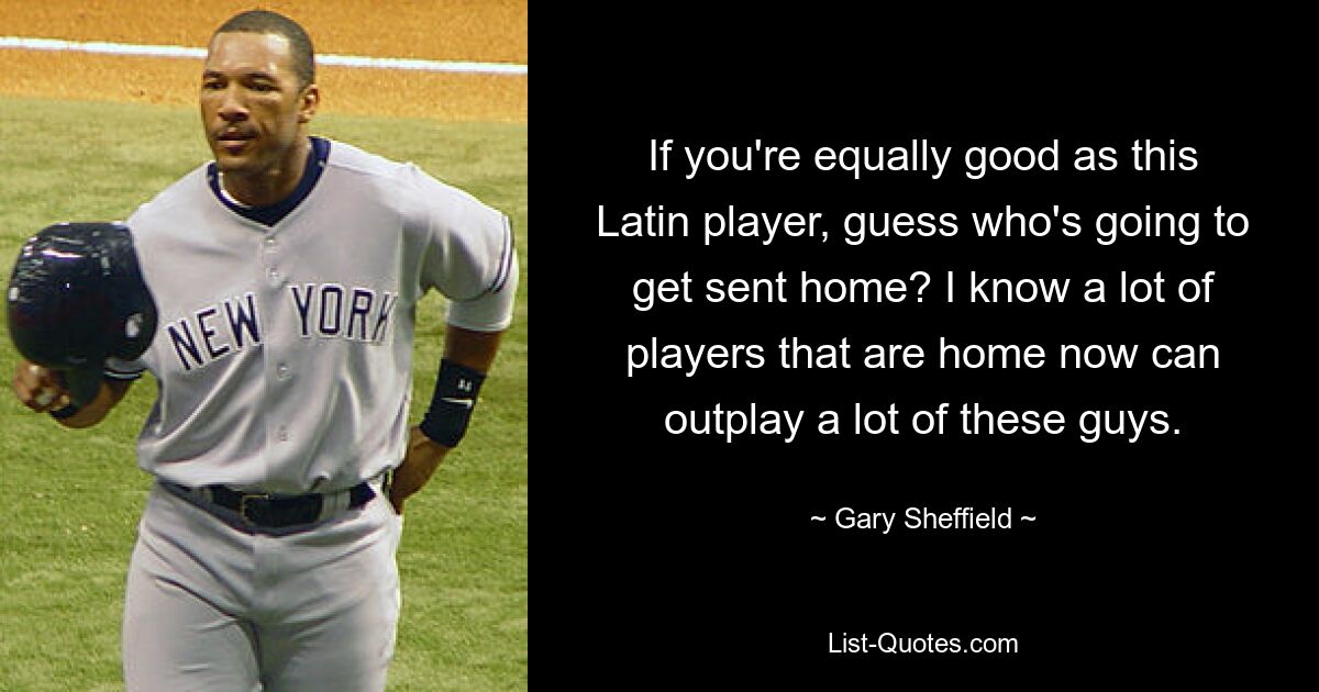 If you're equally good as this Latin player, guess who's going to get sent home? I know a lot of players that are home now can outplay a lot of these guys. — © Gary Sheffield