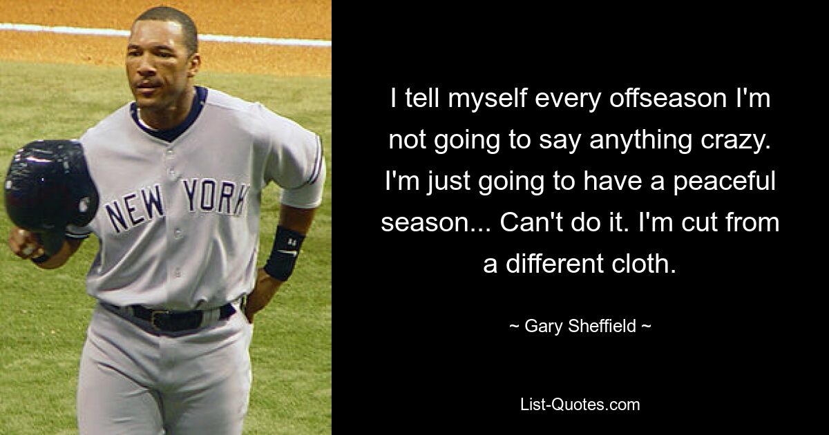 I tell myself every offseason I'm not going to say anything crazy. I'm just going to have a peaceful season... Can't do it. I'm cut from a different cloth. — © Gary Sheffield