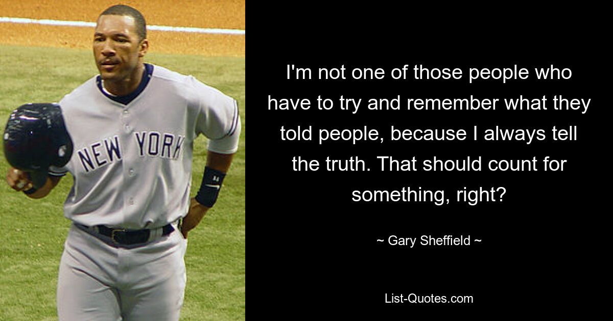 I'm not one of those people who have to try and remember what they told people, because I always tell the truth. That should count for something, right? — © Gary Sheffield