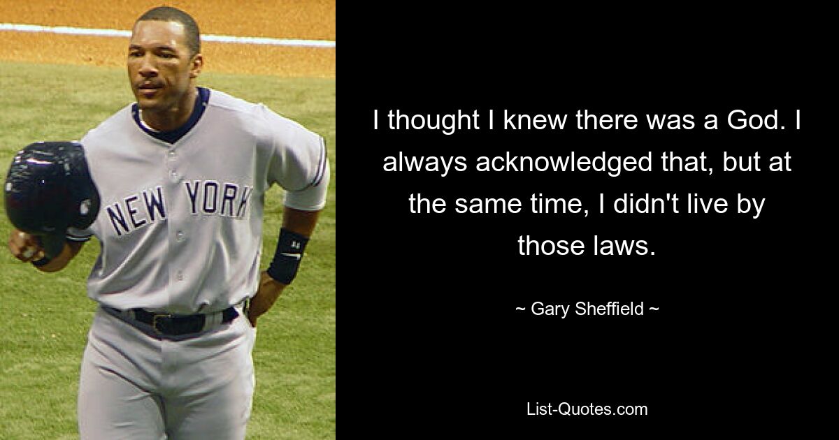 I thought I knew there was a God. I always acknowledged that, but at the same time, I didn't live by those laws. — © Gary Sheffield