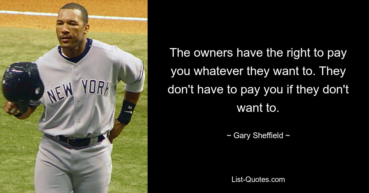 The owners have the right to pay you whatever they want to. They don't have to pay you if they don't want to. — © Gary Sheffield