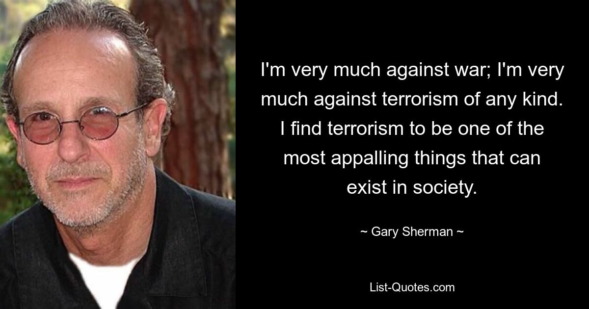 I'm very much against war; I'm very much against terrorism of any kind. I find terrorism to be one of the most appalling things that can exist in society. — © Gary Sherman