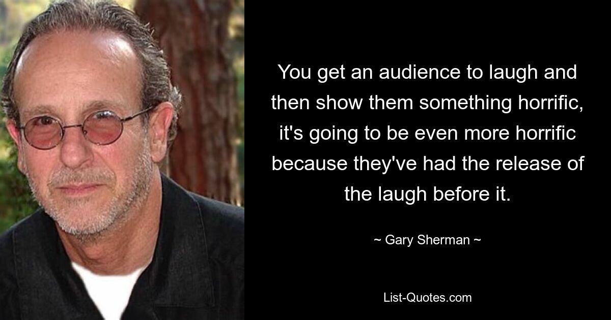 You get an audience to laugh and then show them something horrific, it's going to be even more horrific because they've had the release of the laugh before it. — © Gary Sherman