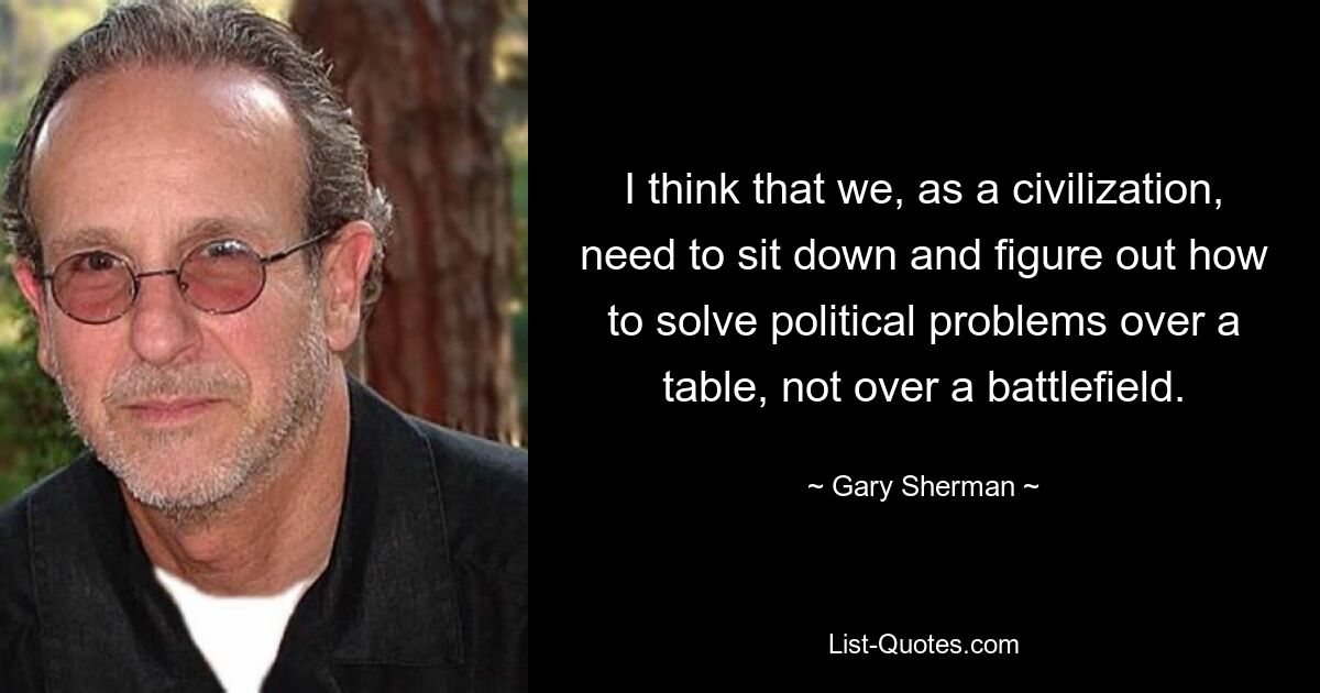 I think that we, as a civilization, need to sit down and figure out how to solve political problems over a table, not over a battlefield. — © Gary Sherman