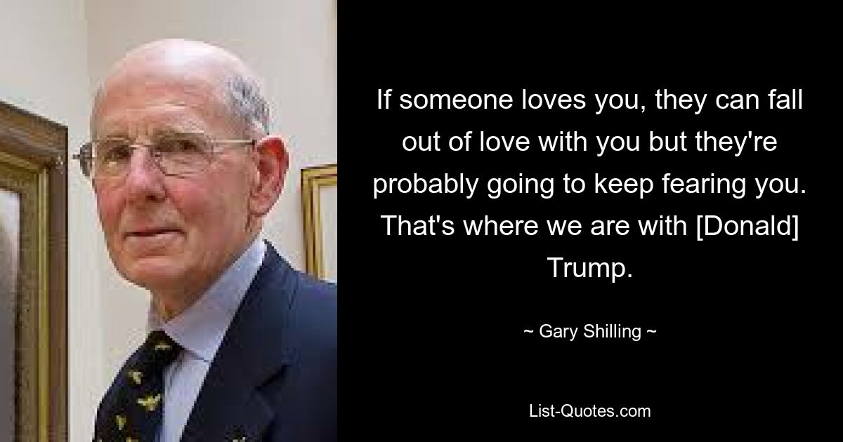 If someone loves you, they can fall out of love with you but they're probably going to keep fearing you. That's where we are with [Donald] Trump. — © Gary Shilling