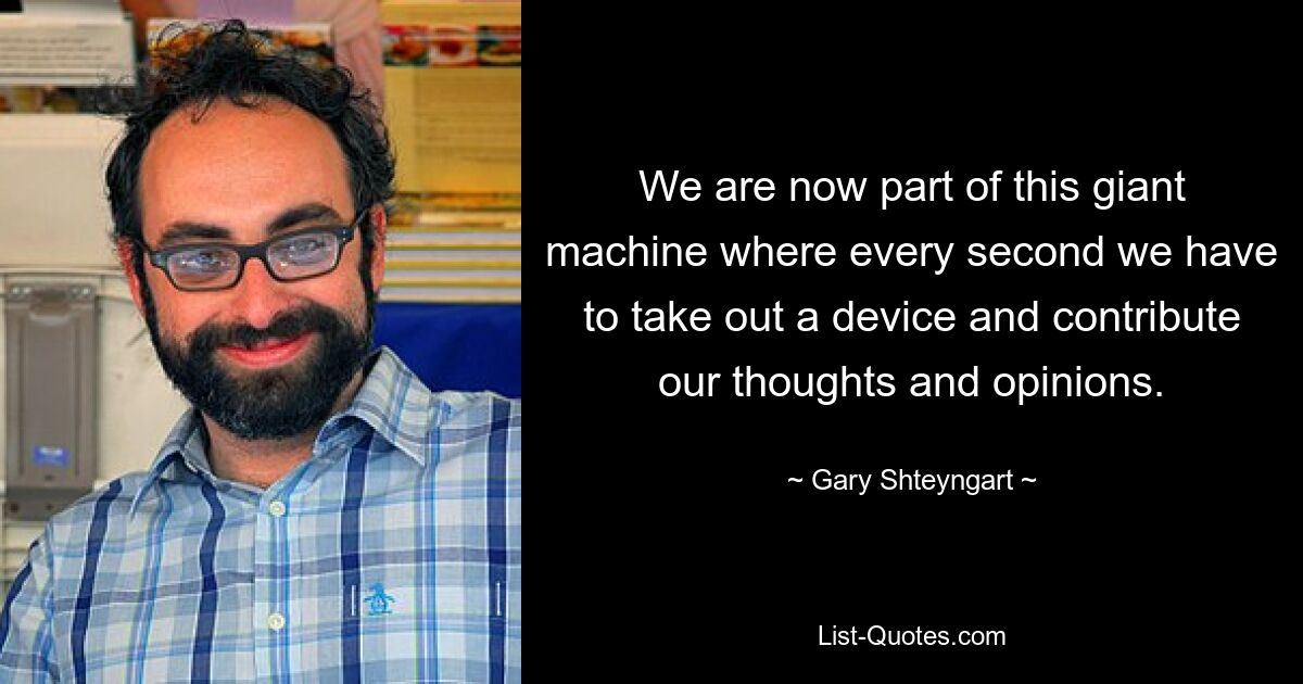 We are now part of this giant machine where every second we have to take out a device and contribute our thoughts and opinions. — © Gary Shteyngart