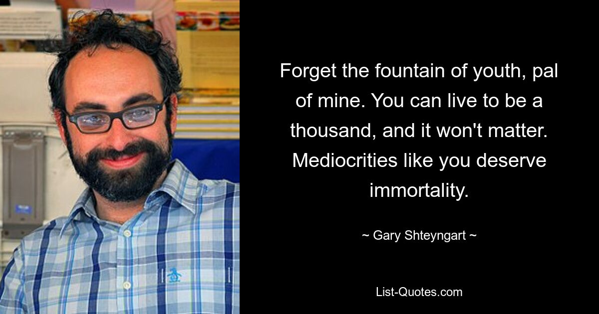 Forget the fountain of youth, pal of mine. You can live to be a thousand, and it won't matter. Mediocrities like you deserve immortality. — © Gary Shteyngart