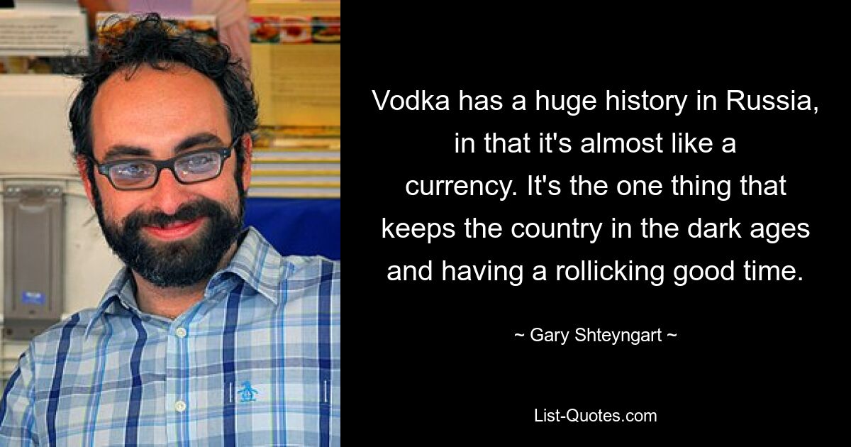 Vodka has a huge history in Russia, in that it's almost like a currency. It's the one thing that keeps the country in the dark ages and having a rollicking good time. — © Gary Shteyngart