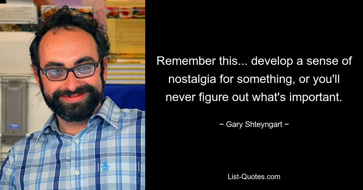 Remember this... develop a sense of nostalgia for something, or you'll never figure out what's important. — © Gary Shteyngart