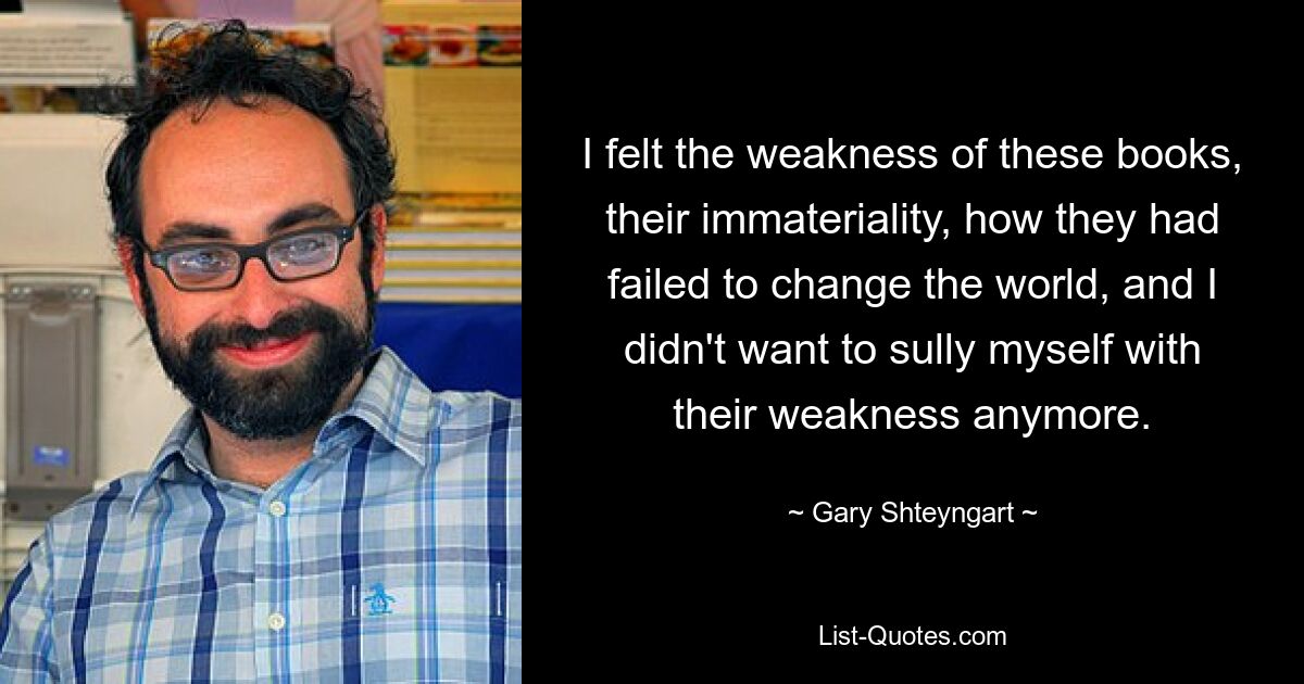 I felt the weakness of these books, their immateriality, how they had failed to change the world, and I didn't want to sully myself with their weakness anymore. — © Gary Shteyngart