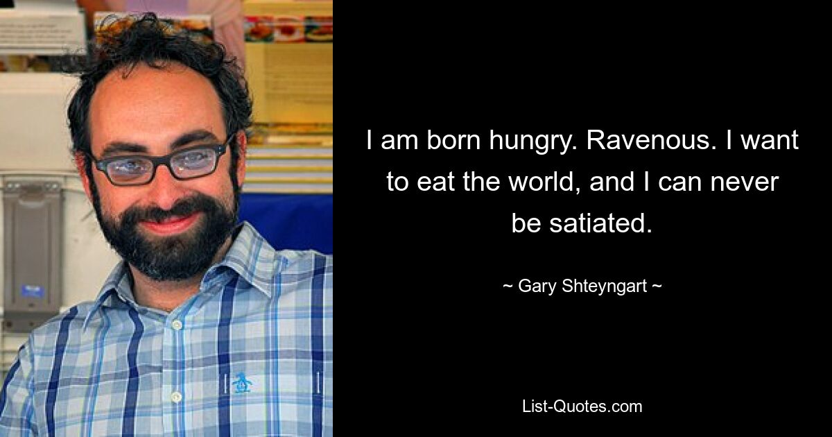 I am born hungry. Ravenous. I want to eat the world, and I can never be satiated. — © Gary Shteyngart