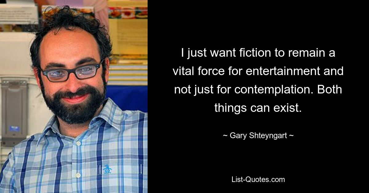 I just want fiction to remain a vital force for entertainment and not just for contemplation. Both things can exist. — © Gary Shteyngart