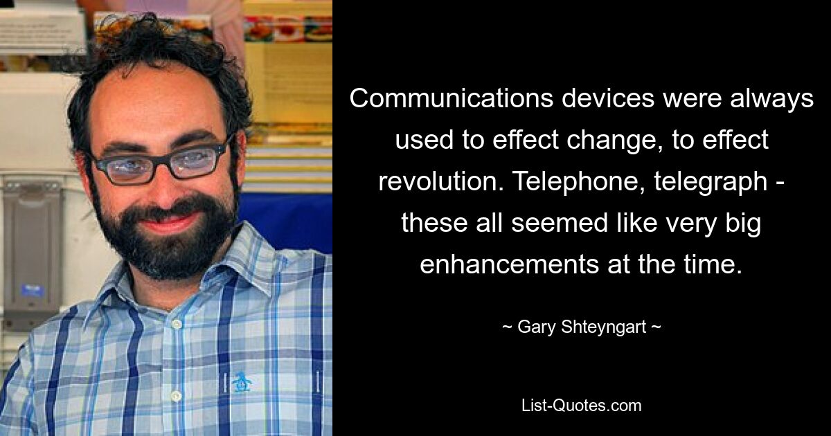 Communications devices were always used to effect change, to effect revolution. Telephone, telegraph - these all seemed like very big enhancements at the time. — © Gary Shteyngart