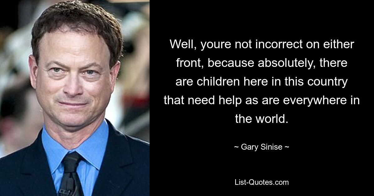 Well, youre not incorrect on either front, because absolutely, there are children here in this country that need help as are everywhere in the world. — © Gary Sinise